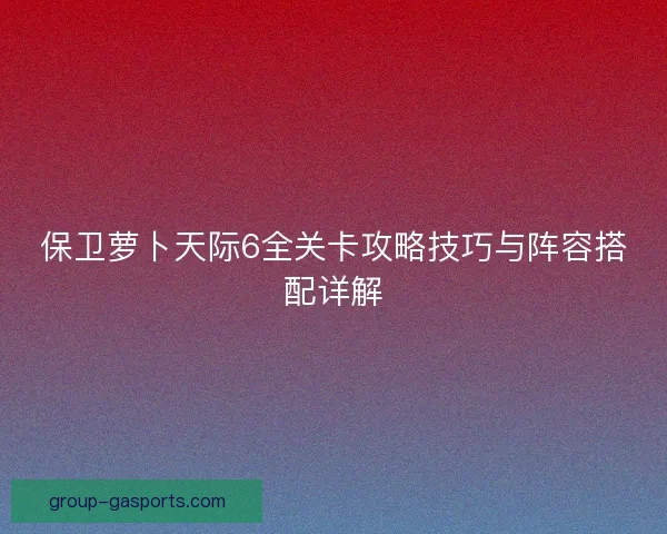 保卫萝卜天际6全关卡攻略技巧与阵容搭配详解