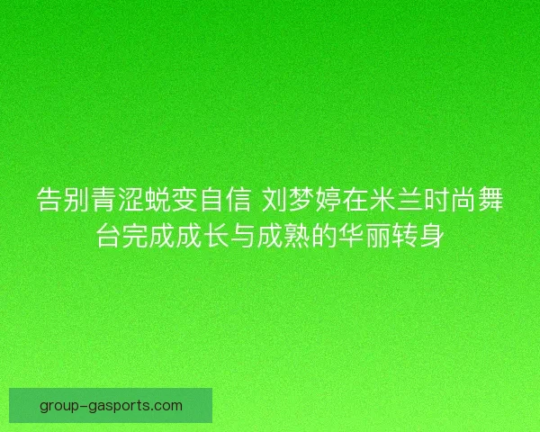 告别青涩蜕变自信 刘梦婷在米兰时尚舞台完成成长与成熟的华丽转身