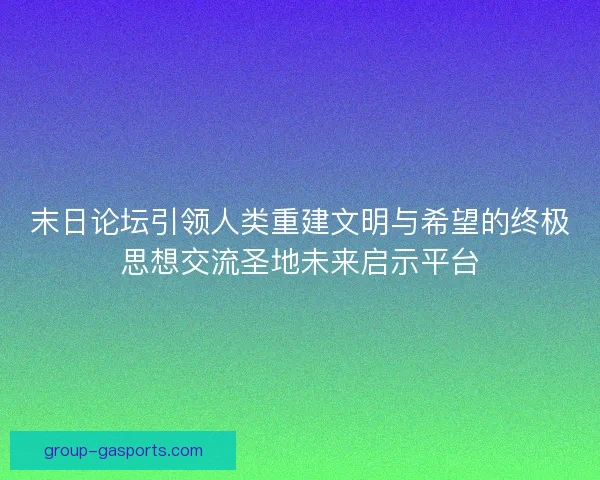 末日论坛引领人类重建文明与希望的终极思想交流圣地未来启示平台
