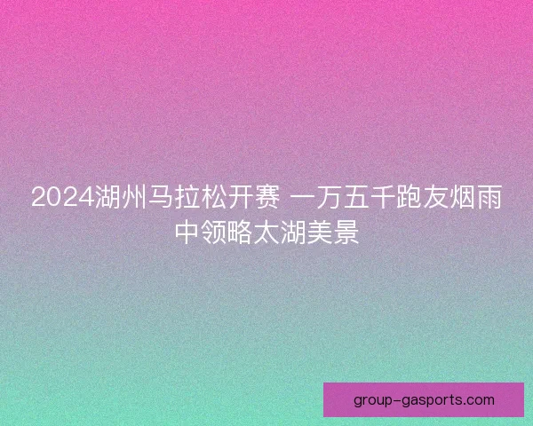 2024湖州马拉松开赛 一万五千跑友烟雨中领略太湖美景