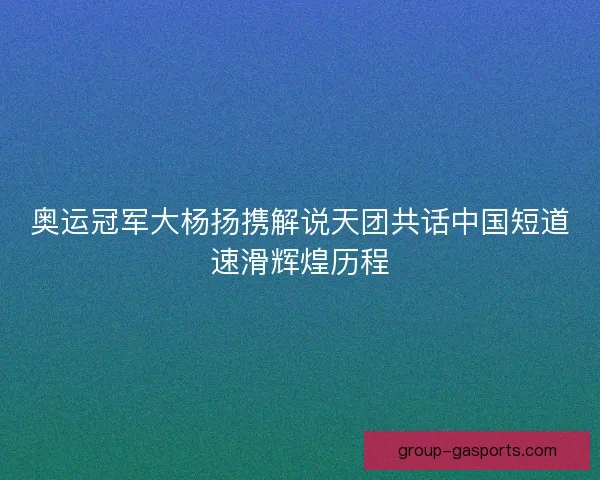 奥运冠军大杨扬携解说天团共话中国短道速滑辉煌历程